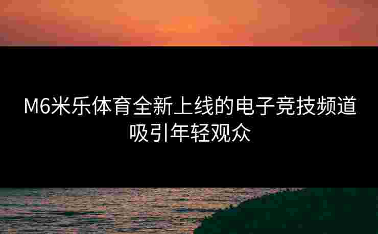 M6米乐体育全新上线的电子竞技频道吸引年轻观众