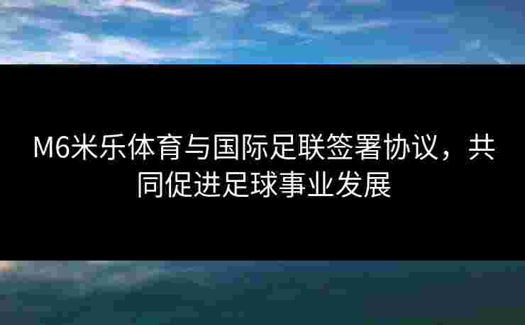 M6米乐体育与国际足联签署协议，共同促进足球事业发展