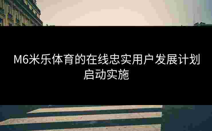 M6米乐体育的在线忠实用户发展计划启动实施