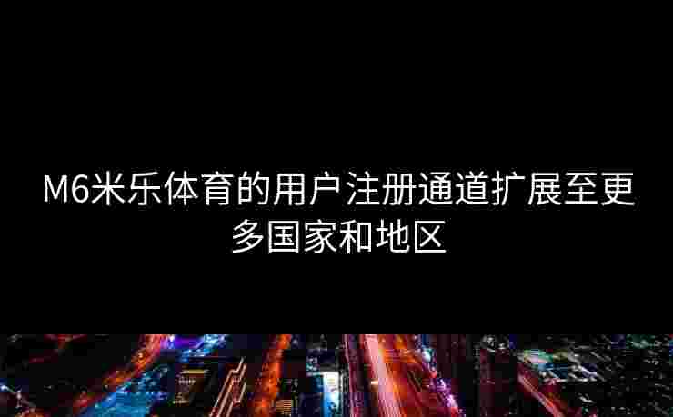 M6米乐体育的用户注册通道扩展至更多国家和地区