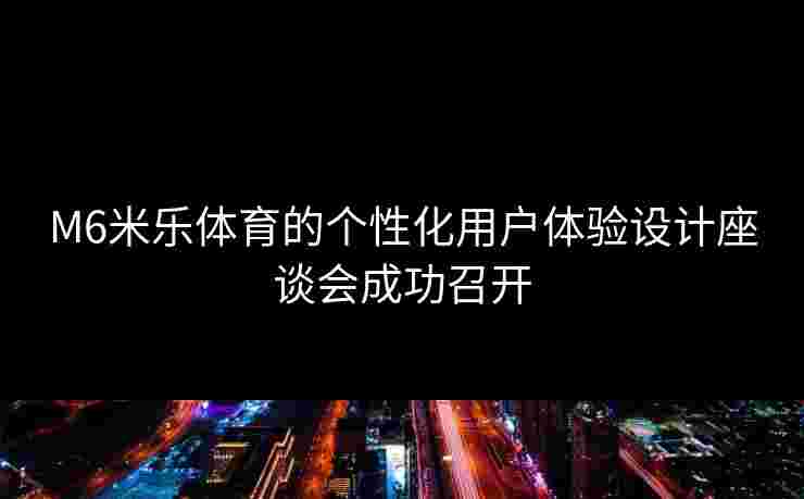 M6米乐体育的个性化用户体验设计座谈会成功召开 M6米乐体育的个性化用户体验设计座谈会成功召开