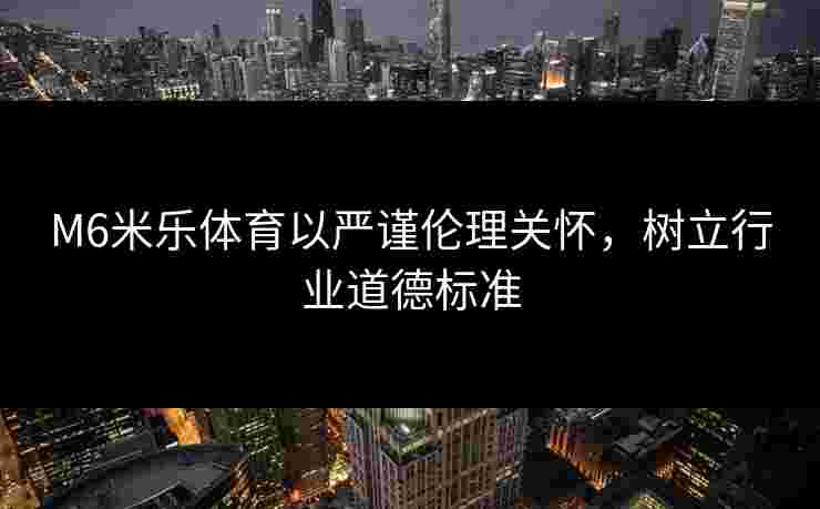 M6米乐体育以严谨伦理关怀，树立行业道德标准