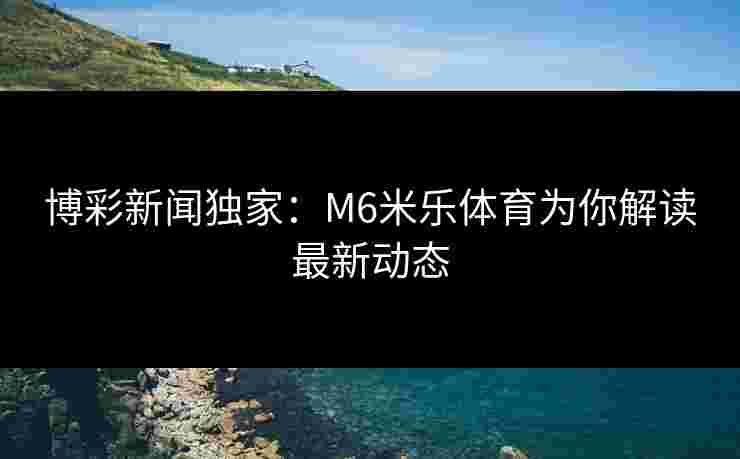 博彩新闻独家：M6米乐体育为你解读最新动态