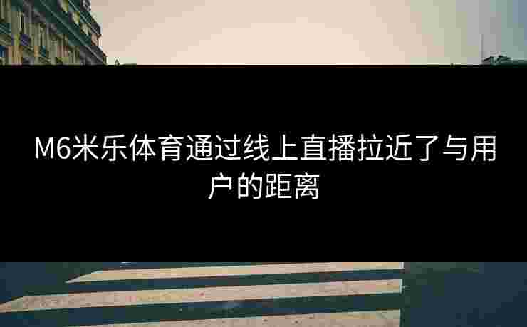 M6米乐体育通过线上直播拉近了与用户的距离