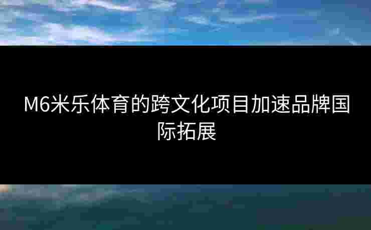 M6米乐体育的跨文化项目加速品牌国际拓展