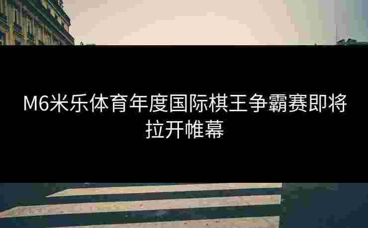 M6米乐体育年度国际棋王争霸赛即将拉开帷幕