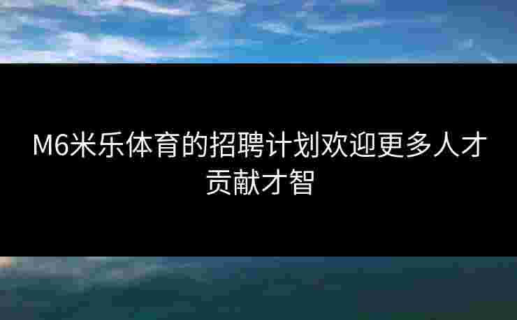 M6米乐体育的招聘计划欢迎更多人才贡献才智