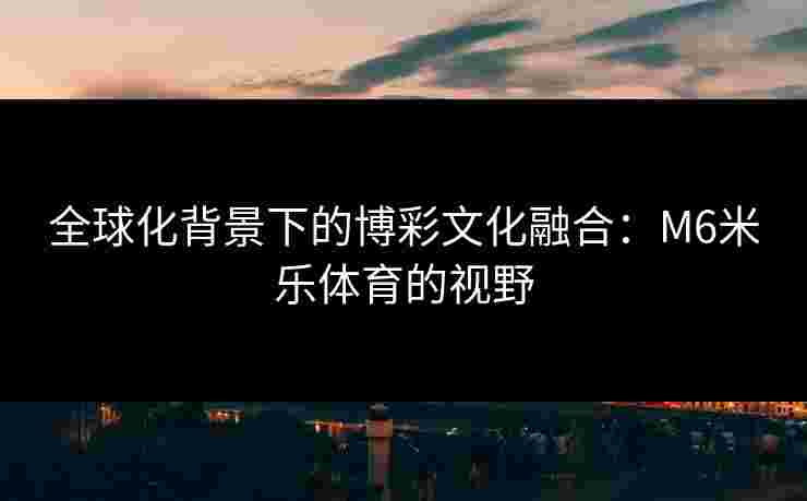 全球化背景下的博彩文化融合:M6米乐体育的视野 全球化背景下的博彩文化融合:M6米乐体育的视野