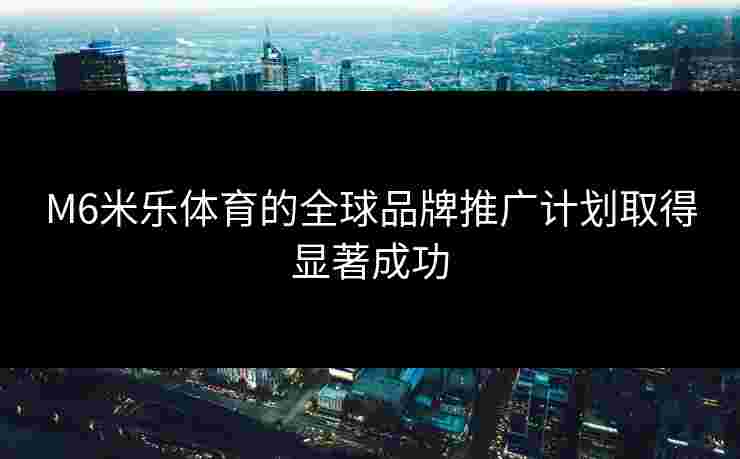 M6米乐体育的全球品牌推广计划取得显著成功