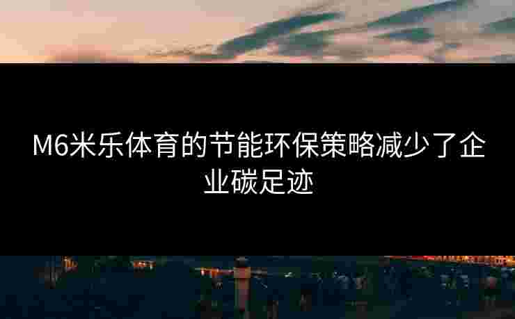 M6米乐体育的节能环保策略减少了企业碳足迹