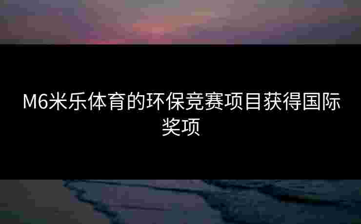 M6米乐体育的环保竞赛项目获得国际奖项 M6米乐体育的环保竞赛项目获得国际奖项