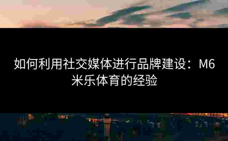 如何利用社交媒体进行品牌建设：M6米乐体育的经验