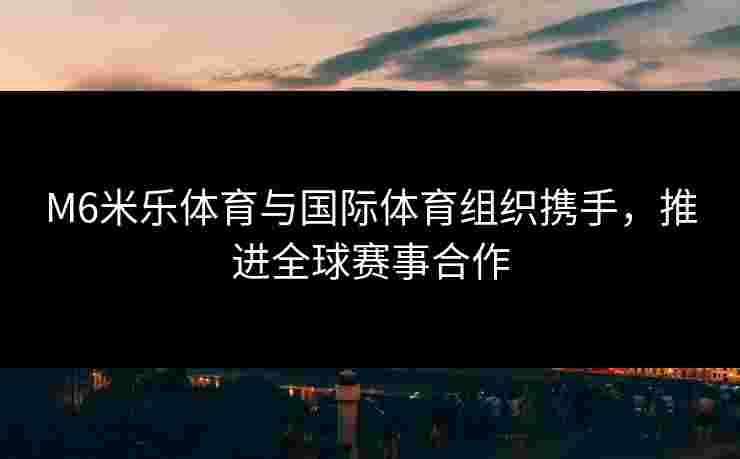 M6米乐体育与国际体育组织携手，推进全球赛事合作