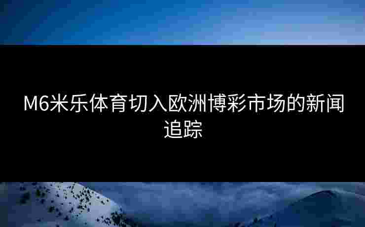 M6米乐体育切入欧洲博彩市场的新闻追踪