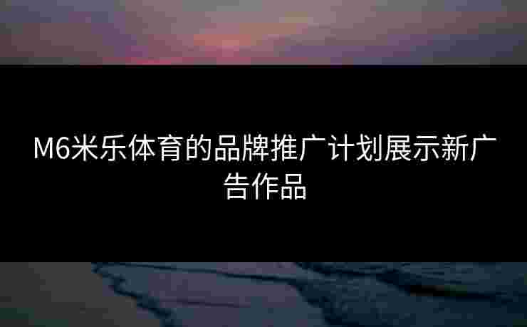 M6米乐体育的品牌推广计划展示新广告作品