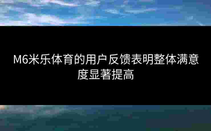 M6米乐体育的用户反馈表明整体满意度显著提高
