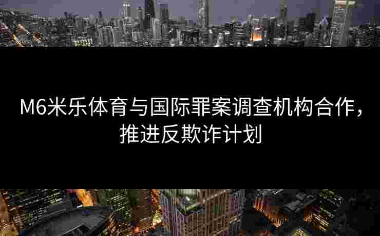 M6米乐体育与国际罪案调查机构合作，推进反欺诈计划