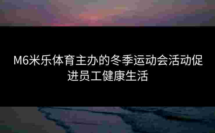 M6米乐体育主办的冬季运动会活动促进员工健康生活