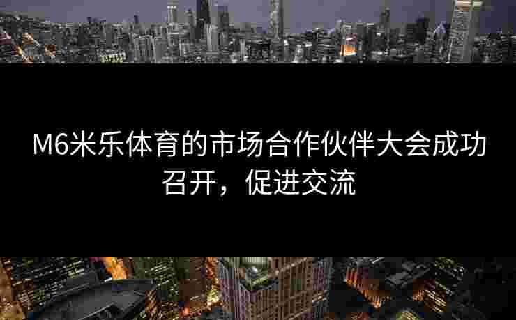 M6米乐体育的市场合作伙伴大会成功召开，促进交流