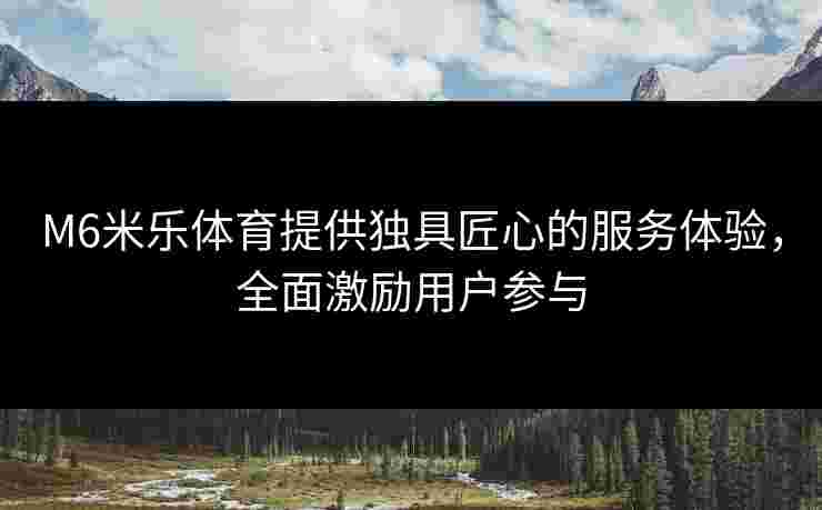 M6米乐体育提供独具匠心的服务体验，全面激励用户参与