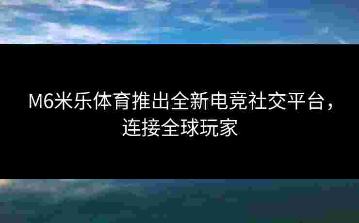 M6米乐体育推出全新电竞社交平台，连接全球玩家