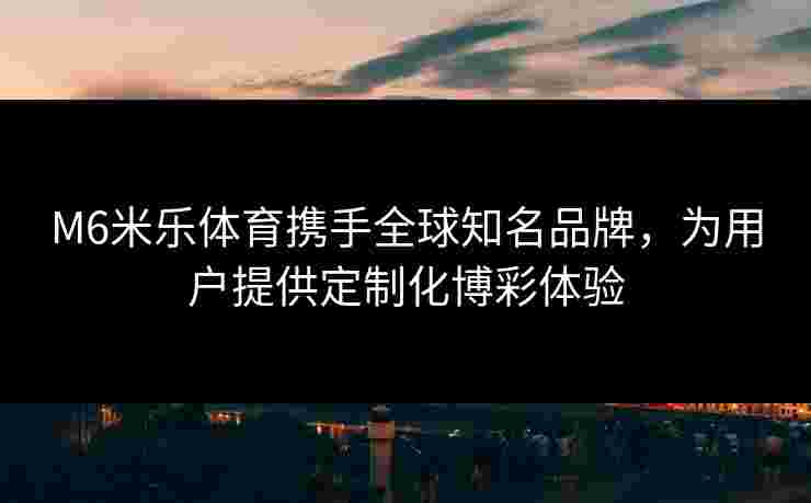 M6米乐体育携手全球知名品牌，为用户提供定制化博彩体验
