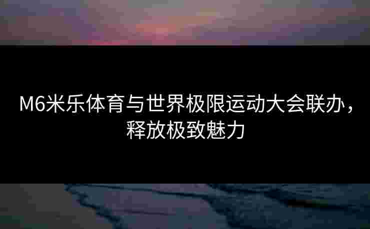 M6米乐体育与世界极限运动大会联办，释放极致魅力